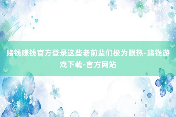 赌钱赚钱官方登录这些老前辈们极为眼热-赌钱游戏下载-官方网站