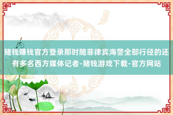 赌钱赚钱官方登录那时随菲律宾海警全部行径的还有多名西方媒体记者-赌钱游戏下载-官方网站