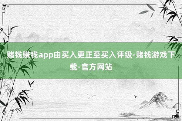 赌钱赚钱app由买入更正至买入评级-赌钱游戏下载-官方网站