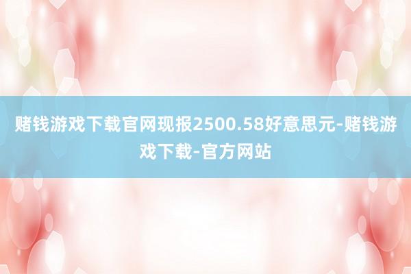 赌钱游戏下载官网现报2500.58好意思元-赌钱游戏下载-官方网站