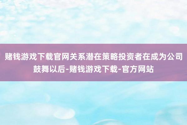 赌钱游戏下载官网关系潜在策略投资者在成为公司鼓舞以后-赌钱游戏下载-官方网站