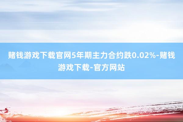 赌钱游戏下载官网5年期主力合约跌0.02%-赌钱游戏下载-官方网站