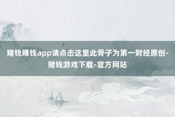 赌钱赚钱app请点击这里此骨子为第一财经原创-赌钱游戏下载-官方网站