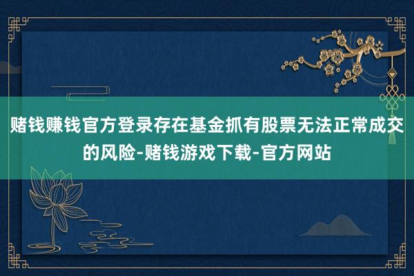 赌钱赚钱官方登录存在基金抓有股票无法正常成交的风险-赌钱游戏下载-官方网站