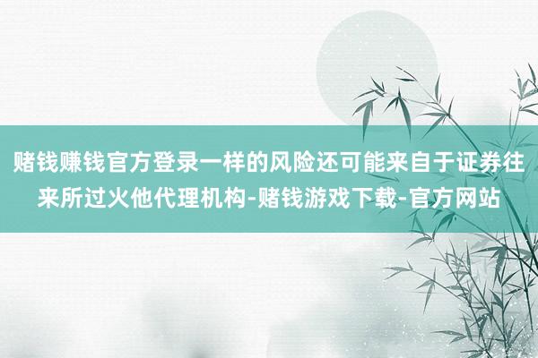 赌钱赚钱官方登录一样的风险还可能来自于证券往来所过火他代理机构-赌钱游戏下载-官方网站