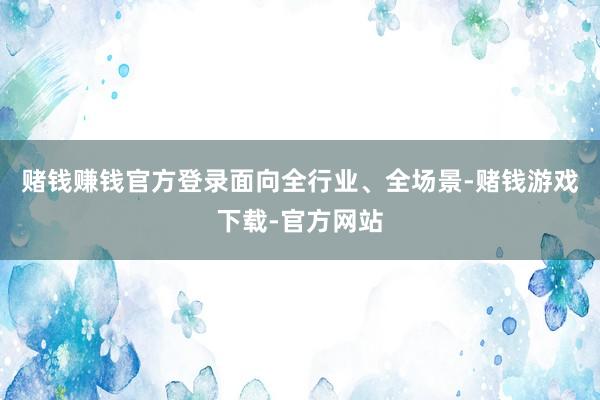 赌钱赚钱官方登录　　面向全行业、全场景-赌钱游戏下载-官方网站