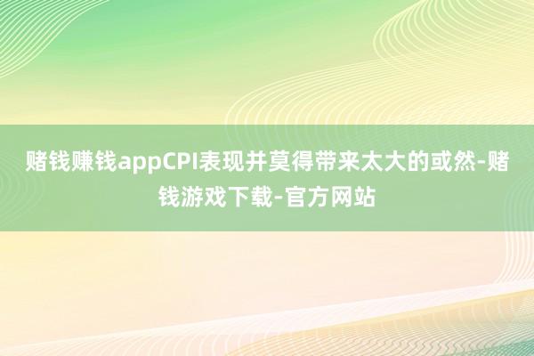 赌钱赚钱appCPI表现并莫得带来太大的或然-赌钱游戏下载-官方网站