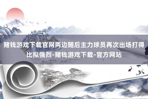 赌钱游戏下载官网两边随后主力球员再次出场打得比拟强烈-赌钱游戏下载-官方网站