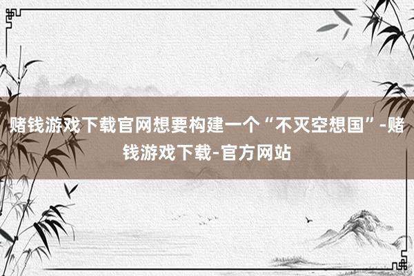 赌钱游戏下载官网想要构建一个“不灭空想国”-赌钱游戏下载-官方网站