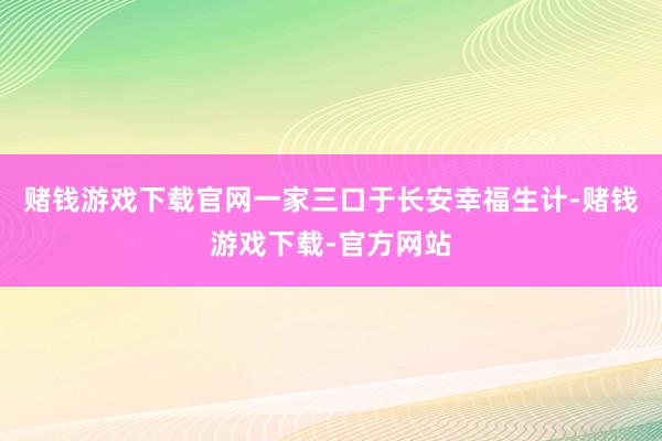 赌钱游戏下载官网一家三口于长安幸福生计-赌钱游戏下载-官方网站