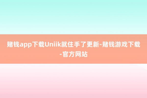 赌钱app下载Uniik就住手了更新-赌钱游戏下载-官方网站