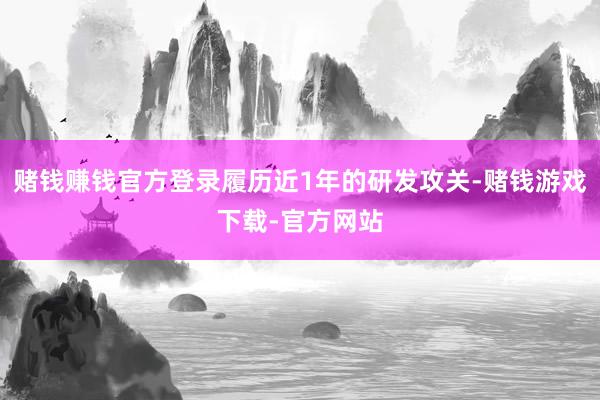 赌钱赚钱官方登录履历近1年的研发攻关-赌钱游戏下载-官方网站