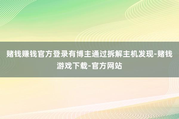 赌钱赚钱官方登录有博主通过拆解主机发现-赌钱游戏下载-官方网站