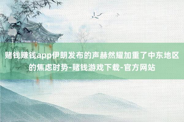 赌钱赚钱app伊朗发布的声赫然耀加重了中东地区的焦虑时势-赌钱游戏下载-官方网站