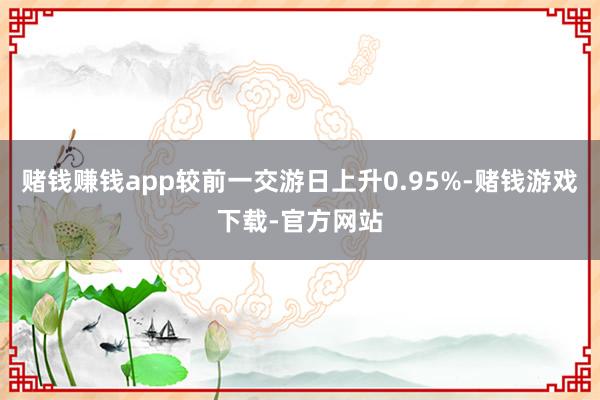 赌钱赚钱app较前一交游日上升0.95%-赌钱游戏下载-官方网站