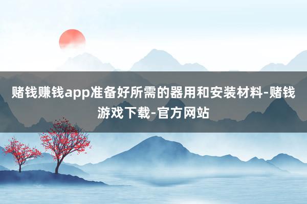 赌钱赚钱app准备好所需的器用和安装材料-赌钱游戏下载-官方网站