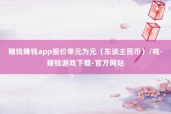 赌钱赚钱app报价单元为元（东谈主民币）/吨-赌钱游戏下载-官方网站