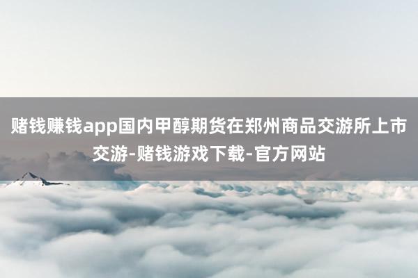 赌钱赚钱app国内甲醇期货在郑州商品交游所上市交游-赌钱游戏下载-官方网站