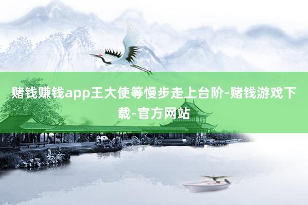 赌钱赚钱app王大使等慢步走上台阶-赌钱游戏下载-官方网站