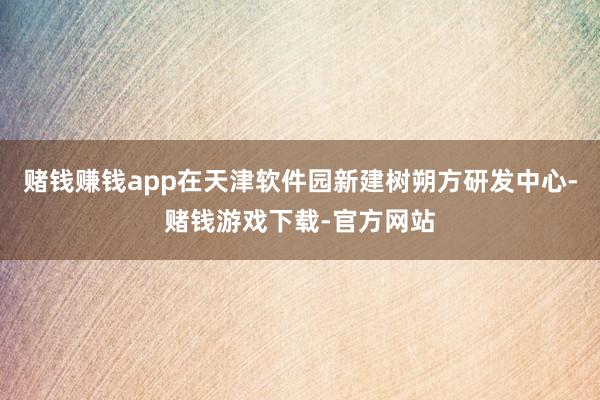 赌钱赚钱app在天津软件园新建树朔方研发中心-赌钱游戏下载-官方网站