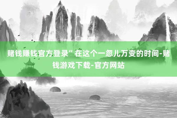 赌钱赚钱官方登录”在这个一忽儿万变的时间-赌钱游戏下载-官方网站