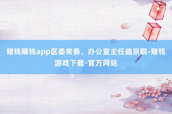 赌钱赚钱app区委常委、办公室主任曲京鹏-赌钱游戏下载-官方网站