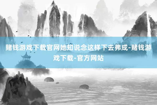 赌钱游戏下载官网她知说念这样下去弗成-赌钱游戏下载-官方网站