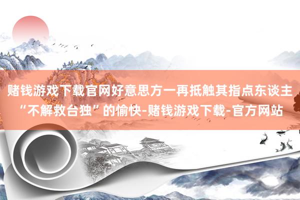 赌钱游戏下载官网好意思方一再抵触其指点东谈主“不解救台独”的愉快-赌钱游戏下载-官方网站