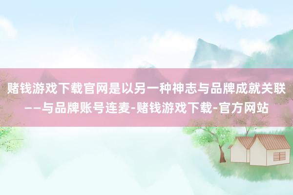 赌钱游戏下载官网是以另一种神志与品牌成就关联——与品牌账号连麦-赌钱游戏下载-官方网站