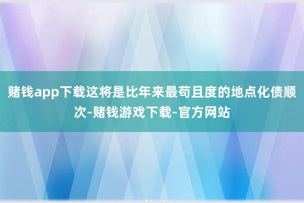 赌钱app下载这将是比年来最苟且度的地点化债顺次-赌钱游戏下载-官方网站