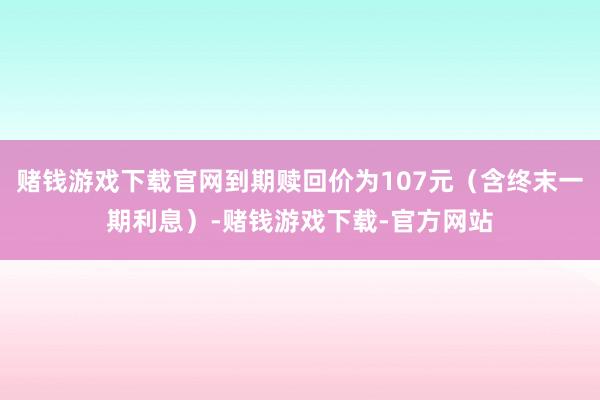 赌钱游戏下载官网到期赎回价为107元（含终末一期利息）-赌钱游戏下载-官方网站