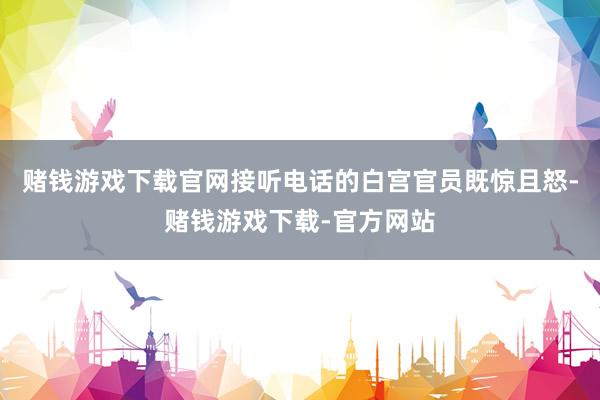 赌钱游戏下载官网接听电话的白宫官员既惊且怒-赌钱游戏下载-官方网站