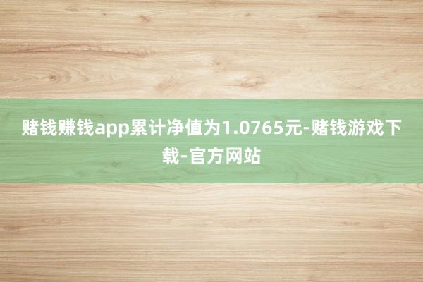 赌钱赚钱app累计净值为1.0765元-赌钱游戏下载-官方网站