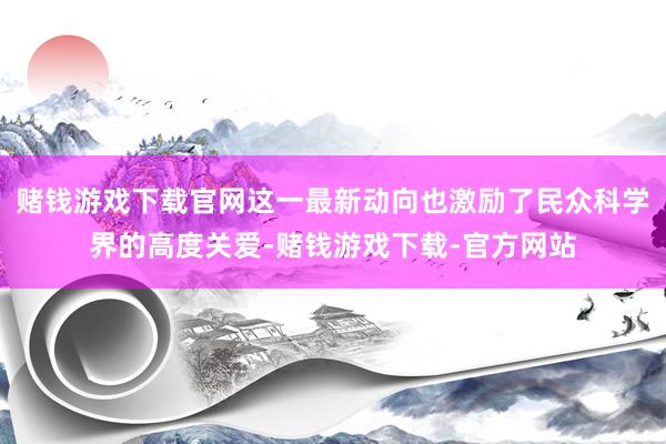 赌钱游戏下载官网这一最新动向也激励了民众科学界的高度关爱-赌钱游戏下载-官方网站