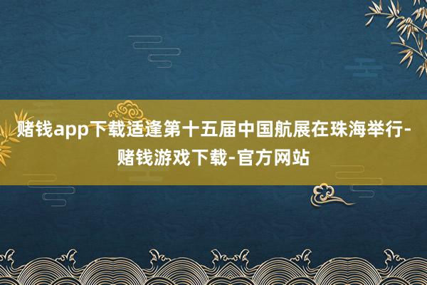 赌钱app下载适逢第十五届中国航展在珠海举行-赌钱游戏下载-官方网站