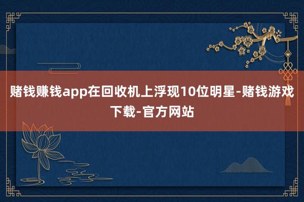 赌钱赚钱app在回收机上浮现10位明星-赌钱游戏下载-官方网站