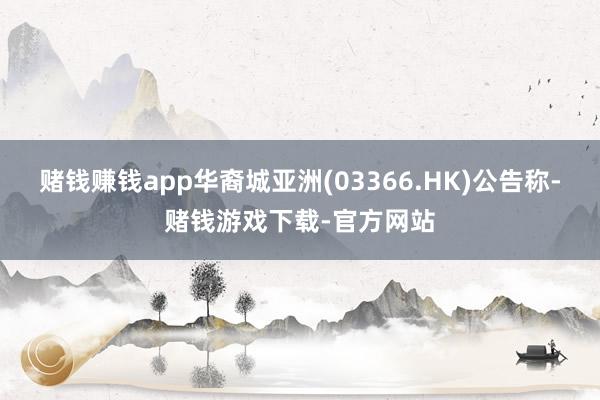 赌钱赚钱app华裔城亚洲(03366.HK)公告称-赌钱游戏下载-官方网站