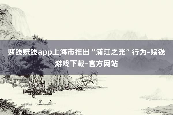 赌钱赚钱app上海市推出“浦江之光”行为-赌钱游戏下载-官方网站