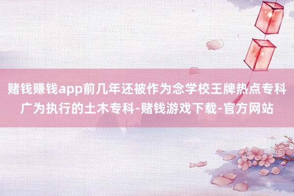 赌钱赚钱app前几年还被作为念学校王牌热点专科广为执行的土木专科-赌钱游戏下载-官方网站