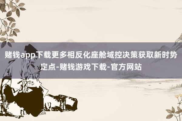 赌钱app下载更多相反化座舱域控决策获取新时势定点-赌钱游戏下载-官方网站