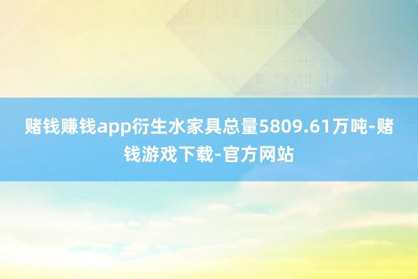 赌钱赚钱app衍生水家具总量5809.61万吨-赌钱游戏下载-官方网站