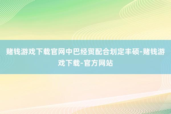 赌钱游戏下载官网中巴经贸配合划定丰硕-赌钱游戏下载-官方网站