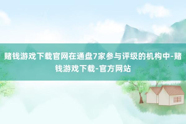 赌钱游戏下载官网在通盘7家参与评级的机构中-赌钱游戏下载-官方网站