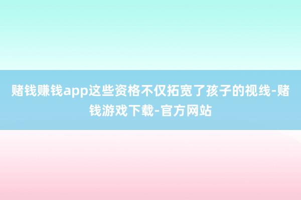 赌钱赚钱app这些资格不仅拓宽了孩子的视线-赌钱游戏下载-官方网站