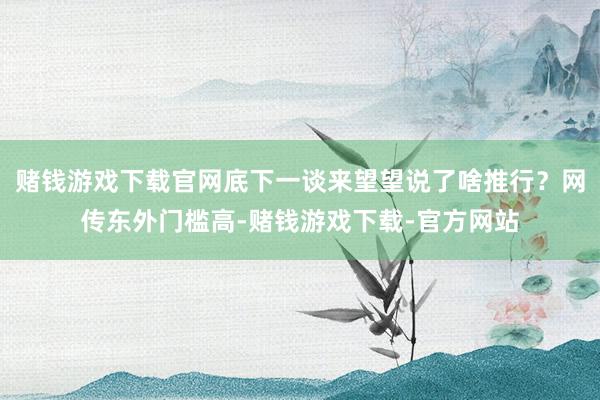 赌钱游戏下载官网底下一谈来望望说了啥推行？网传东外门槛高-赌钱游戏下载-官方网站