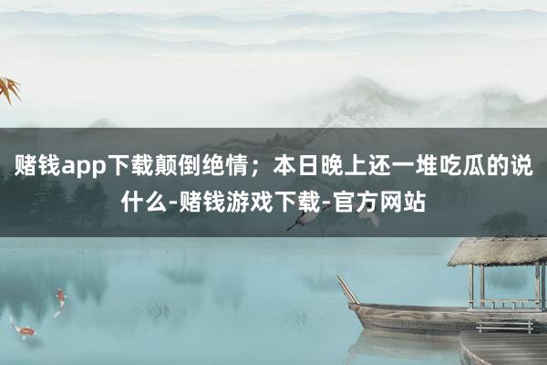 赌钱app下载颠倒绝情；本日晚上还一堆吃瓜的说什么-赌钱游戏下载-官方网站