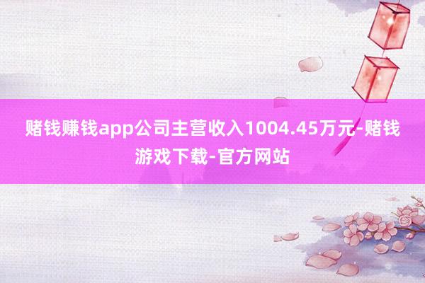 赌钱赚钱app公司主营收入1004.45万元-赌钱游戏下载-官方网站