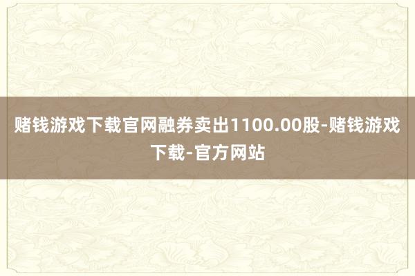 赌钱游戏下载官网融券卖出1100.00股-赌钱游戏下载-官方网站