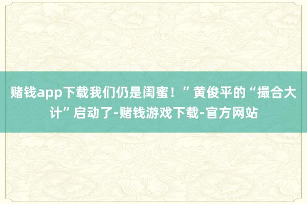 赌钱app下载我们仍是闺蜜！”黄俊平的“撮合大计”启动了-赌钱游戏下载-官方网站