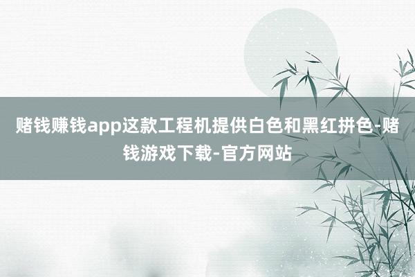 赌钱赚钱app这款工程机提供白色和黑红拼色-赌钱游戏下载-官方网站